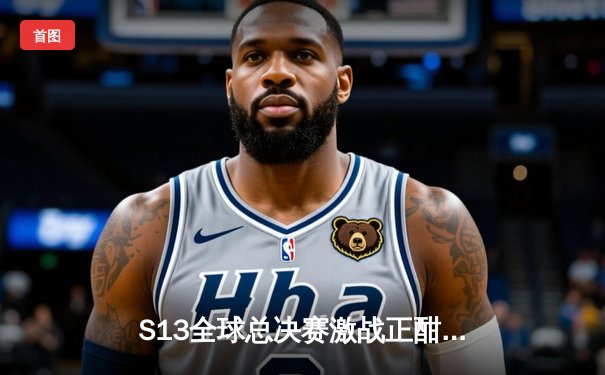 S13全球总决赛激战正酣，观赛平台指南与赛况深度解析