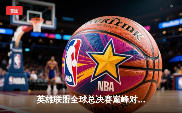英雄联盟全球总决赛巅峰对决一触即发，观赛平台全指南助你畅享电竞盛宴