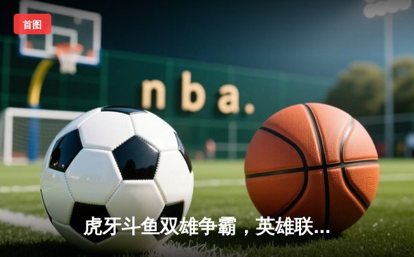 虎牙斗鱼双雄争霸，英雄联盟全球总决赛观赛平台全解析