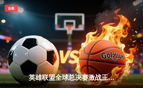 英雄联盟全球总决赛激战正酣，各大平台全程直播带来沉浸观赛体验