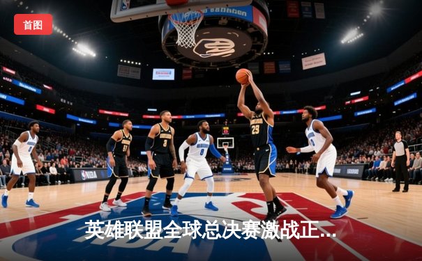 英雄联盟全球总决赛激战正酣，三大平台同步直播带你见证巅峰对决