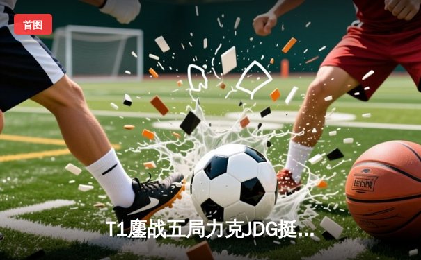 T1鏖战五局力克JDG挺进决赛，Faker沙皇关键推助LCK会师巅峰