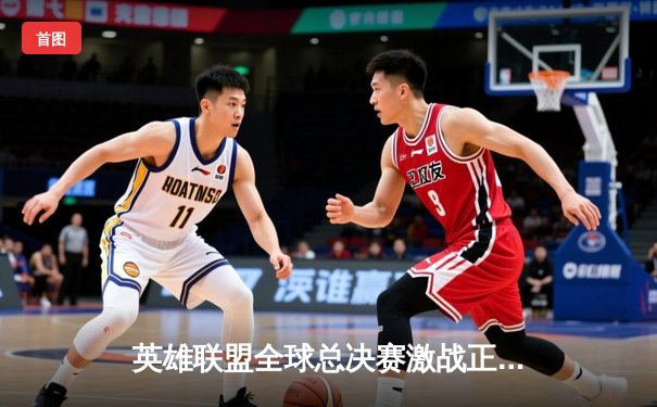 英雄联盟全球总决赛激战正酣，多平台直播助力观赛热潮